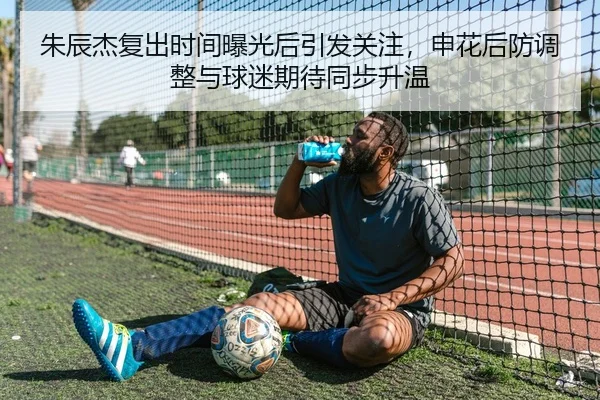 朱辰杰复出时间曝光后引发关注，申花后防调整与球迷期待同步升温 | dbdianjing